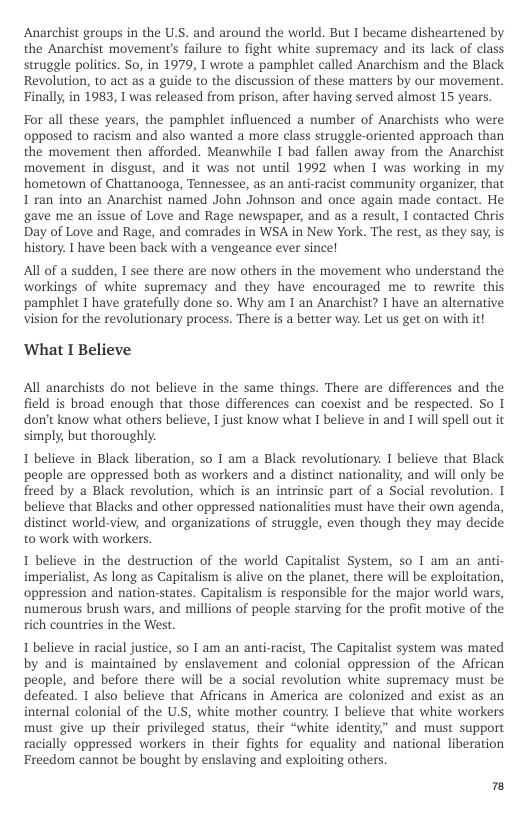 Anarchist groups in the U.S. and around the world. But I became disheartened by the Anarchist movement’s failure to fight white supremacy and its lack of class struggle politics. So, in 1979, I wrote a pamphlet called Anarchism and the Black Revolution, to act as a guide to the discussion of these matters by our movement. Finally in 1983, 1 was released from prison, after having served almost 15 years.  For all these years, the pamphlet influenced a number of Anarchists who were opposed to racism and also wanted a more class struggle-oriented approach than the movement then afforded. Meanwhile I bad fallen away from the Anarchist movement in disgust, and it was not until 1992 when I was working in my hometown of Chattanooga, Tennessee, as an anti-racist community organizer, that I ran into an Anarchist named John Johnson and once again made contact. He gave me an issue of Love and Rage newspaper, and as a result, I contacted Chris. Day of Love and Rage, and comrades in WSA in New York. The rest, as they say, is history. I have been back with a vengeance ever since!  All of a sudden, I see there are now others in the movement who understand the workings of white supremacy and they have encouraged me to rewrite this ‘pamphlet I have gratefully done so. Why am 1 an Anarchist? I have an alternative vision for the revolutionary process. There is a beter way. Let us get on with it!  ‘What I Believe  All anarchists do not believe in the same things. There are differences and the field is broad enough that those differences can coexist and be respected. So I don’t know what others believe, I just know what I believe in and I will spell out it simply, but thoroughly.  1 believe in Black liberation, so 1 am a Black revolutionary. 1 believe that Black people are oppressed both as workers and a distinct nationality, and will only be freed by a Black revolution, which is an intrinsic part of a Social revolution. I believe that Blacks and other oppressed nationalities must have their own agenda, distinct world-view, and organizations of struggle, even though they may decide to work with workers.  1 believe in the destruction of the world Capitalist System, so 1 am an anti- imperialist, As long as Capitalism is alive on the planet, there will be exploitation, oppression and nation-states. Capitalism is responsible for the major world wars, numerous brush wars, and millions of people starving for the profit motive of the rich countries in the West.  1 believe in racial justice, so I am an anti-racist, The Capitalist system was mated by and is maintained by enslavement and colonial oppression of the African people, and before there will be a social revolution white supremacy must be defeated. 1 also believe that Africans in America are colonized and exist as an internal colonial of the U.S, white mother country. I believe that white workers must give up their privileged status, their “white identity” and must support racially oppressed workers in their fights for equality and national liberation Freedom cannot be bought by enslaving and exploiting others.  3 
